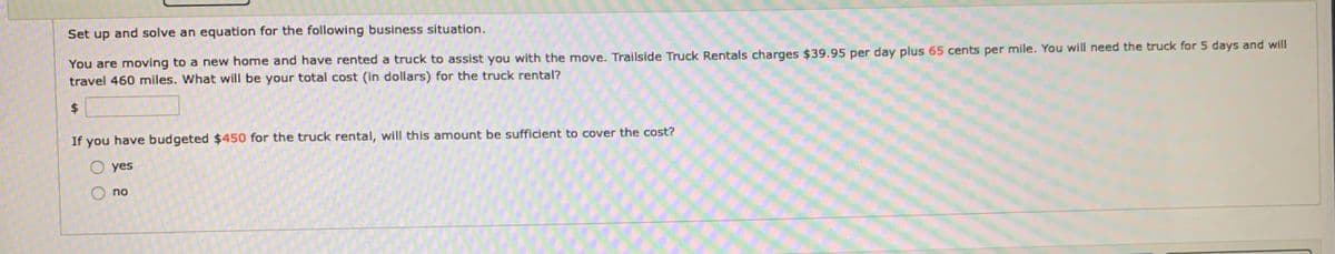 Set up and solve an equation for the following business situation.
You are moving to a new home and have rented a truck to assist you with the move. Trailside Truck Rentals charges $39.95 per day plus 65 cents per mile. You will need the truck for 5 days and will
travel 460 miles. What will be your total cost (in dollars) for the truck rental?
$
If you have budgeted $450 for the truck rental, will this amount be sufficient to cover the cost?
O yes
no
