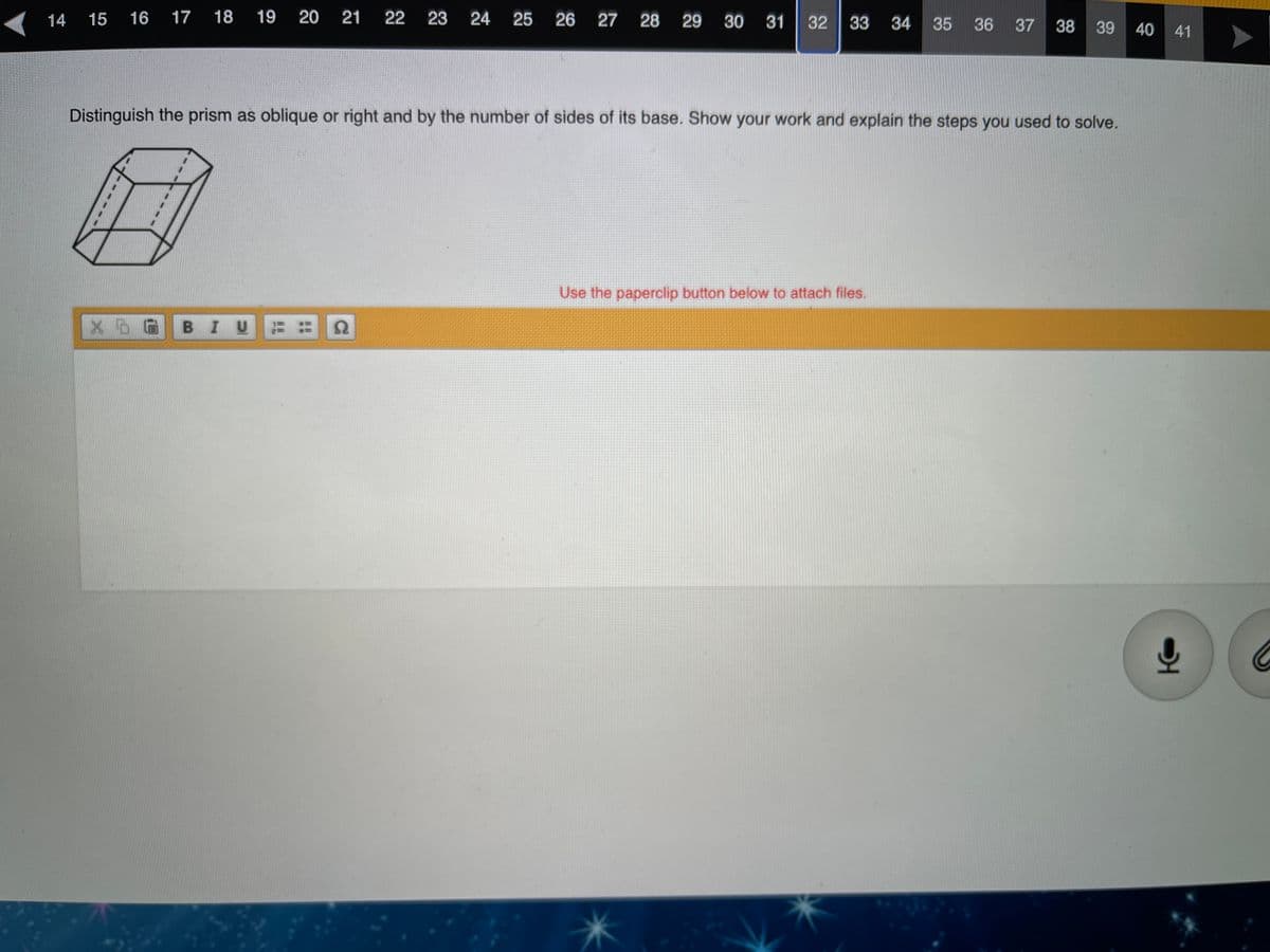 14
15
16
17 18
19
20 21
22
24
25
26 27 28 29 30 31
33 34
35 36
37 38 39
40
41
Distinguish the prism as oblique or right and by the number of sides of its base. Show your work and explain the steps you used to solve.
Use the paperclip button below to attach files.
BIU
32
23
