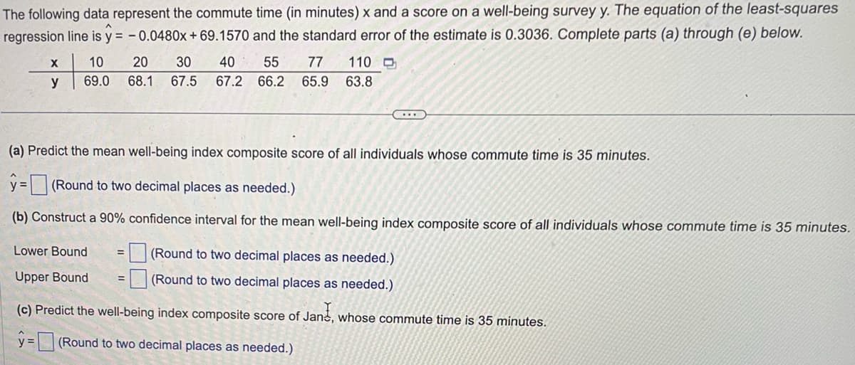 The following data represent the commute time (in minutes) x and a score on a well-being survey y. The equation of the least-squares
regression line is y = -0.0480x + 69.1570 and the standard error of the estimate is 0.3036. Complete parts (a) through (e) below.
X
y
40 55
77 110 D
10 20 30
69.0 68.1 67.5 67.2 66.2 65.9 63.8
(a) Predict the mean well-being index composite score of all individuals whose commute time is 35 minutes.
y=(Round to two decimal places as needed.)
(b) Construct a 90% confidence interval for the mean well-being index composite score of all individuals whose commute time is 35 minutes.
Lower Bound
Upper Bound
...
(Round to two decimal places as needed.)
(Round to two decimal places as needed.)
(c) Predict the well-being index composite score of Jane, whose commute time is 35 minutes.
y=(Round to two decimal places as needed.)