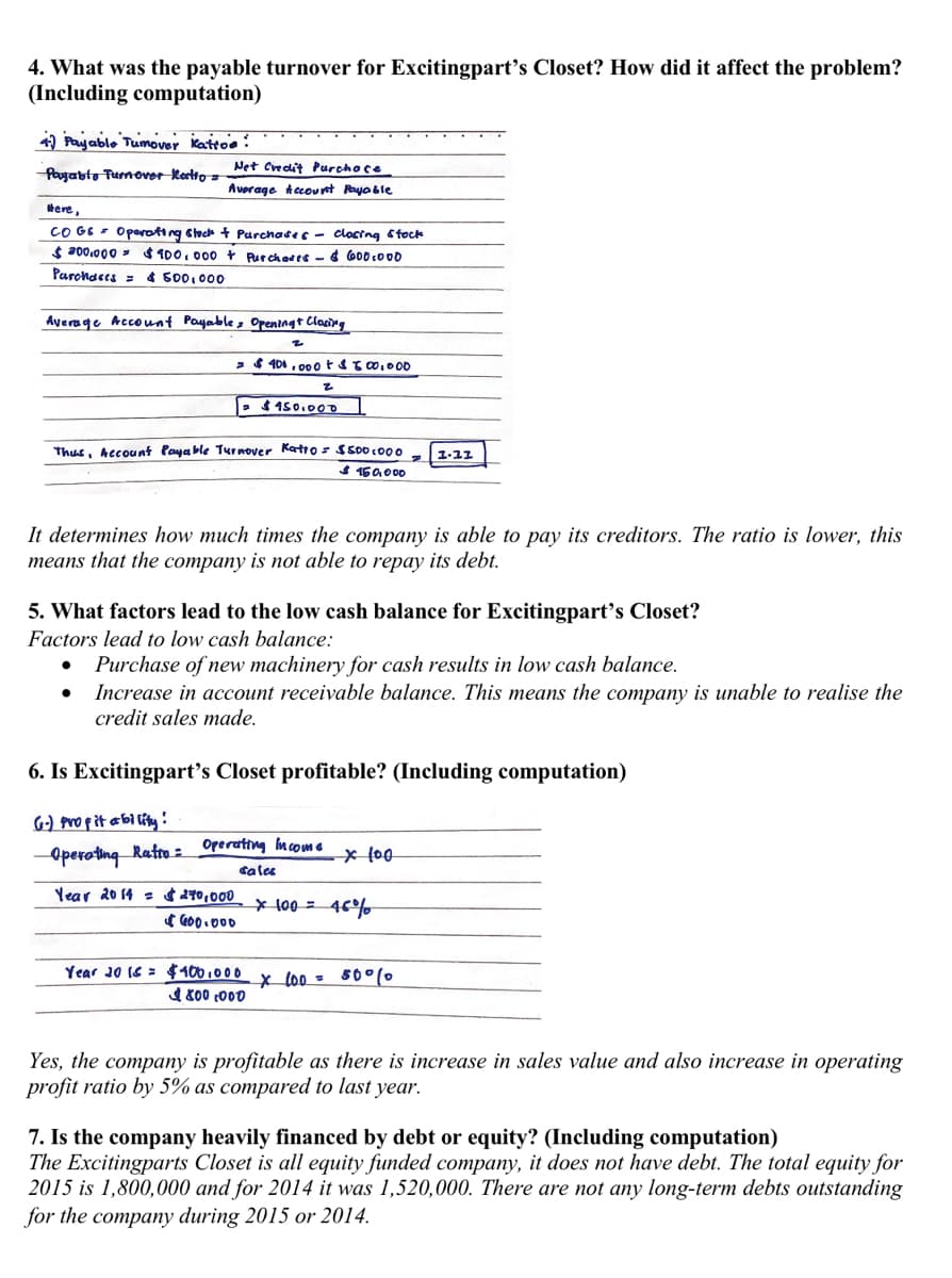 4. What was the payable turnover for Excitingpart's Closet? How did it affect the problem?
(Including computation)
4) Payable Tumover Kattoe :
Net Credit Purchoce
Payabto Turnover Kortto =
Avorage kccovnt Rayoble
tere,
CO G6 - Operoting Clech + Purchate s - closing Stock
$ 200.000 = $ 100. 000 Purchates -& G00 co00
Parchaces = 4 500,000
Average Account Payable, Opreningt Clacing
26 401 , 00 otsto,000
: $ 150.0o
Thus, Account Paya ble Turnover Katros SS00 c0 0
1-11
$16a000
It determines how much times the company is able to pay its creditors. The ratio is lower, this
means that the company is not able to repay its debt.
5. What factors lead to the low cash balance for Excitingpart's Closet?
Factors lead to low cash balance:
Purchase of new machinery for cash results in low cash balance.
Increase in account receivable balance. This means the company is unable to realise the
credit sales made.
6. Is Excitingpart's Closet profitable? (Including computation)
6) pro pit abl lity!
Operoting Ratro =
Operating mcome
cales
Year 20 14 = 270,000
* 100 = 46%
( G00.000
Year 20 16 = $ 100 . 000 x lo0 = 50°(0
4 800 :000
Yes, the company is profitable as there is increase in sales value and also increase in operating
profit ratio by 5% as compared to last year.
7. Is the company heavily financed by debt or equity? (Including computation)
The Excitingparts Closet is all equity funded company, it does not have debt. The total equity for
2015 is 1,800,000 and for 2014 it was 1,520,000. There are not any long-term debts outstanding
for the company during 2015 or 2014.
