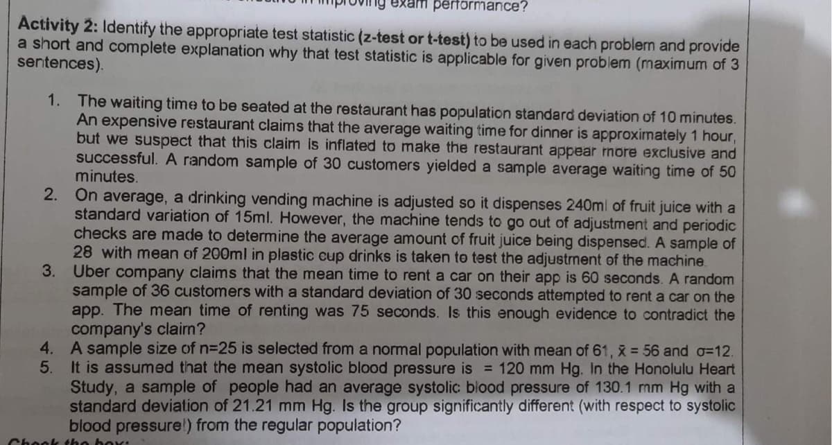 exam performance?
Activity 2: Identify the appropriate test statistic (z-test or t-test) to be used in each problem and provide
a short and complete explanation why that test statistic is applicable for given problem (maximum of 3
sentences).
1. The waiting time to be seated at the restaurant has population standard deviation of 10 minutes.
An expensive restaurant claims that the average waiting time for dinner is approximately 1 hour,
but we suspect that this claim is inflated to make the restaurant appear more exclusive and
successful. A random sample of 30 customers yielded a sample average waiting time of 50
minutes.
2. On average, a drinking vending machine is adjusted so it dispenses 240ml of fruit juice with a
standard variation of 15ml. However, the machine tends to go out of adjustment and periodic
checks are made to determine the average amount of fruit juice being dispensed. A sample of
28 with mean of 200ml in plastic cup drinks is taken to test the adjustment of the machine.
3.
Uber company claims that the mean time to rent a car on their app is 60 seconds. A random
sample of 36 customers with a standard deviation of 30 seconds attempted to rent a car on the
app. The mean time of renting was 75 seconds. Is this enough evidence to contradict the
company's clairn?
4. A sample size of n=25 is selected from a normal population with mean of 61, x 56 and o=12.
5.
It is assumed that the mean systolic blood pressure is = 120 mm Hg. In the Honolulu Heart
Study, a sample of people had an average systolic biood pressure of 130.1 mm Hg with a
standard deviation of 21.21 mm Hg. Is the group significantly different (with respect to systolic
blood pressure!) from the regular population?
Chook tho box:
