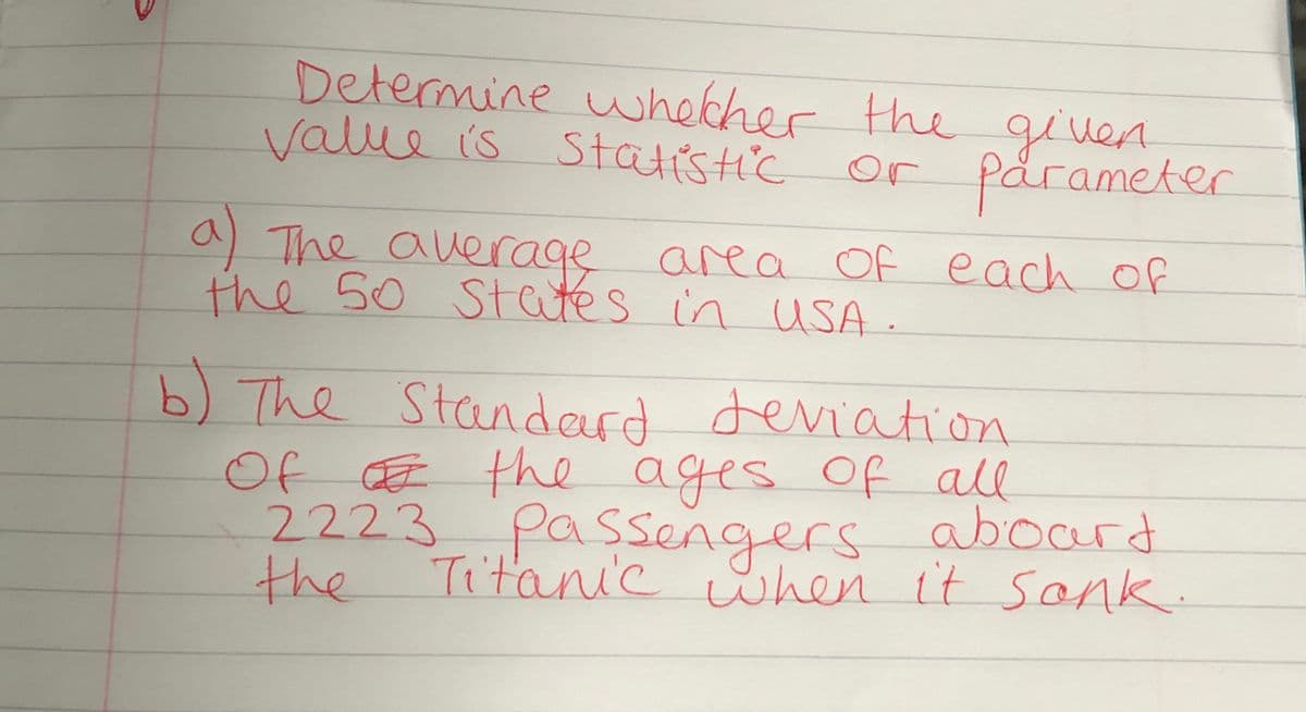 Determine whecher thegiven
value is Statistic
or parameter
a)
a The auerage area Of each of
the 50 States in uSA
b) The Standerd deviation
Of Œ the ages of all
2223passengers aboard
Titanic when it Sonk.
the
