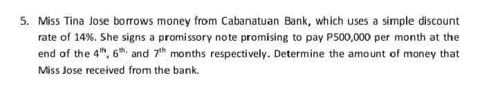 5. Miss Tina Jose borrows money from Cabanatuan Bank, which uses a simple discount
rate of 14%. She signs a promissory note promising to pay P500,000 per month at the
end of the 4th, 6th and 7th months respectively. Determine the amount of money that
Miss Jose received from the bank.