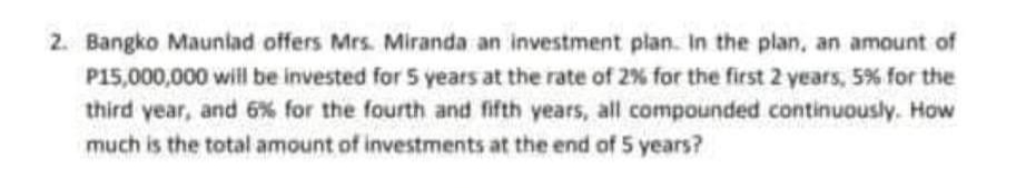 2. Bangko Maunlad offers Mrs. Miranda an investment plan. In the plan, an amount of
P15,000,000 will be invested for 5 years at the rate of 2% for the first 2 years, 5% for the
third year, and 6% for the fourth and fifth years, all compounded continuously. How
much is the total amount of investments at the end of 5 years?