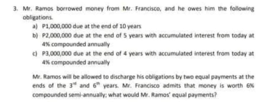 3. Mr. Ramos borrowed money from Mr. Francisco, and he owes him the following
obligations.
a) P1,000,000 due at the end of 10 years
b) P2,000,000 due at the end of 5 years with accumulated interest from today at
4% compounded annually
c) P3,000,000 due at the end of 4 years with accumulated interest from today at
4% compounded annually
Mr. Ramos will be allowed to discharge his obligations by two equal payments at the
ends of the 3 and 6 years. Mr. Francisco admits that money is worth 6 %
compounded semi-annually; what would Mr. Ramos' equal payments?