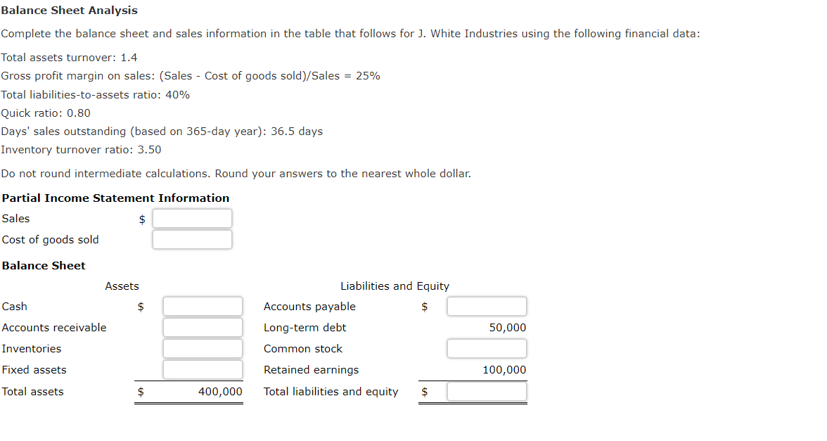 Balance Sheet Analysis
Complete the balance sheet and sales information in the table that follows for J. White Industries using the following financial data:
Total assets turnover: 1.4
Gross profit margin on sales: (Sales - Cost of goods sold)/Sales = 25%
Total liabilities-to-assets ratio: 40%
Quick ratio: 0.80
Days' sales outstanding (based on 365-day year): 36.5 days
Inventory turnover ratio: 3.50
Do not round intermediate calculations. Round your answers to the nearest whole dollar.
Partial Income Statement Information
Sales
Cost of goods sold
Balance Sheet
Cash
Accounts receivable
Inventories
Fixed assets
Total assets
$
Assets
$
$
400,000
Liabilities and Equity
Accounts payable
Long-term debt
Common stock
Retained earnings
Total liabilities and equity $
50,000
100,000