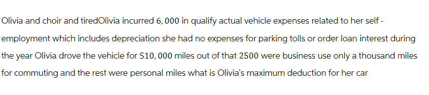 Olivia and choir and tiredOlivia incurred 6,000 in qualify actual vehicle expenses related to her self-
employment which includes depreciation she had no expenses for parking tolls or order loan interest during
the year Olivia drove the vehicle for $10,000 miles out of that 2500 were business use only a thousand miles
for commuting and the rest were personal miles what is Olivia's maximum deduction for her car