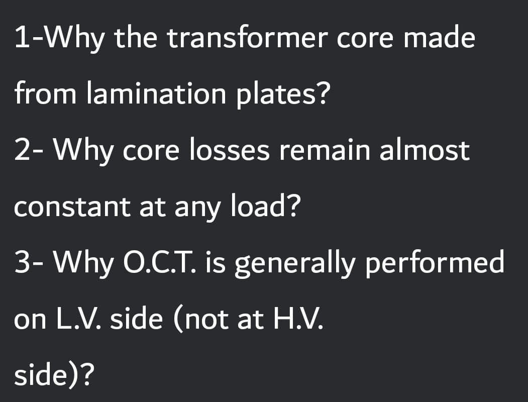 1-Why the transformer core made
from lamination plates?
2- Why core losses remain almost
constant at any load?
3- Why O.C.T. is generally performed
on L.V. side (not at H.V.
side)?
