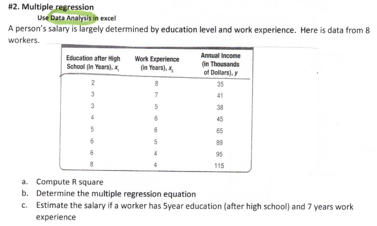 # 2. Multiple regression
Use Data Analysis in excel
A person's salary is largely determined by education level and work experience. Here is data from 8
workers.
Education after High
School (in Years), x,
Work Experience
(in Years), x,
Annual Income
(in Thousands
of Dollars), y
8
35
41
3
5
38
4
45
65
89
6.
95
8
4
115
a. Compute R square
b. Determine the multiple regression equation
Estimate the salary if a worker has 5year education (after high school) and 7 years work
experience
4.
2.
3.
