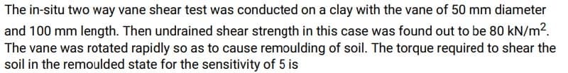 The in-situ two way vane shear test was conducted on a clay with the vane of 50 mm diameter
and 100 mm length. Then undrained shear strength in this case was found out to be 80 kN/m².
The vane was rotated rapidly so as to cause remoulding of soil. The torque required to shear the
soil in the remoulded state for the sensitivity of 5 is