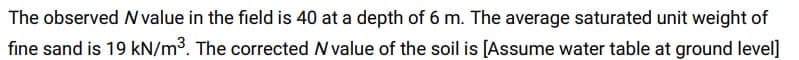 The observed N value in the field is 40 at a depth of 6 m. The average saturated unit weight of
fine sand is 19 kN/m³. The corrected N value of the soil is [Assume water table at ground level]