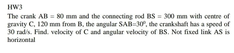 HW3
The crank AB = 80 mm and the connecting rod BS = 300 mm with centre of
gravity C, 120 mm from B, the angular SAB=30°, the crankshaft has a speed of
30 rad/s. Find. velocity of C and angular velocity of BS. Not fixed link AS is
horizontal
