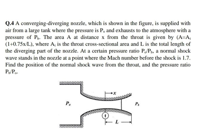 Q.4 A converging-diverging nozzle, which is shown in the figure, is supplied with
air from a large tank where the pressure is P, and exhausts to the atmosphere with a
pressure of P. The area A at distance x from the throat is given by (A=A,
(1+0.75x/L), where A, is the throat cross-sectional area and L is the total length of
the diverging part of the nozzle. At a certain pressure ratio P/Pb, a normal shock
wave stands in the nozzle at a point where the Mach number before the shock is 1.7.
Find the position of the normal shock wave from the throat, and the pressure ratio
РУР.
Po
Ps
L
