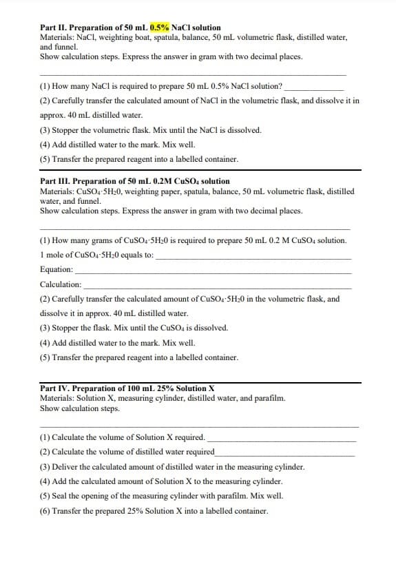 Part II. Preparation of 50 mL 0.5% NaCl solution
Materials: NaCl, weighting boat, spatula, balance, 50 mL volumetric flask, distilled water,
and funnel.
Show calculation steps. Express the answer in gram with two decimal places.
(1) How many NaCl is required to prepare 50 mL 0.5% NaCl solution?
(2) Carefully transfer the calculated amount of NaCl in the volumetric flask, and dissolve it in
approx. 40 mL distilled water.
(3) Stopper the volumetric flask. Mix until the NaCl is dissolved.
(4) Add distilled water to the mark. Mix well.
(5) Transfer the prepared reagent into a labelled container.
Part III. Preparation of 50 mL 0.2M CuSO4 solution
Materials: CuSO4-5H₂0, weighting paper, spatula, balance, 50 mL volumetric flask, distilled
water, and funnel.
Show calculation steps. Express the answer in gram with two decimal places.
(1) How many grams of CuSO4.5H20 is required to prepare 50 mL 0.2 M CuSO4 solution.
1 mole of CuSO4-5H₂0 equals to:
Equation:
Calculation:
(2) Carefully transfer the calculated amount of CuSO4.5H₂0 in the volumetric flask, and
dissolve it in approx. 40 mL distilled water.
(3) Stopper the flask. Mix until the CuSO4 is dissolved.
(4) Add distilled water to the mark. Mix well.
(5) Transfer the prepared reagent into a labelled container.
Part IV. Preparation of 100 mL 25% Solution X
Materials: Solution X, measuring cylinder, distilled water, and parafilm.
Show calculation steps.
(1) Calculate the volume of Solution X required.
(2) Calculate the volume of distilled water required
(3) Deliver the calculated amount of distilled water in the measuring cylinder.
(4) Add the calculated amount of Solution X to the measuring cylinder.
(5) Seal the opening of the measuring cylinder with parafilm. Mix well.
(6) Transfer the prepared 25% Solution X into a labelled container.