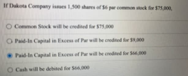 If Dakota Company issues 1,500 shares of $6 par common stock for $75,000,
O Common Stock will be credited for $75,000
O Paid-In Capital in Excess of Par will be credited for $9,000
Paid-In Capital in Excess of Par will be credited for $66,000
O Cash will be debited for $66,000
