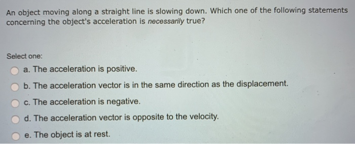 An object moving along a straight line is slowing down. Which one of the following statements
concerning the object's acceleration is necessarily true?
Select one:
a. The acceleration is positive.
b. The acceleration vector is in the same direction as the displacement.
c. The acceleration is negative.
d. The acceleration vector is opposite to the velocity.
e. The object is at rest.