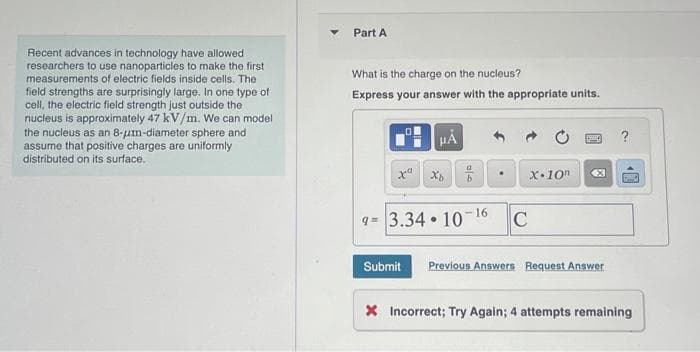 Recent advances in technology have allowed
researchers to use nanoparticles to make the first
measurements of electric fields inside cells. The
field strengths are surprisingly large. In one type of
cell, the electric field strength just outside the
nucleus is approximately 47 kV/m. We can model
the nucleus as an 8-um-diameter sphere and
assume that positive charges are uniformly
distributed on its surface.
Part A
What is the charge on the nucleus?
Express your answer with the appropriate units.
μÅ
Xb
9= 3.34 10
•
-16
X 10
C
X
Submit Previous Answers Request Answer
?
SC
X Incorrect; Try Again; 4 attempts remaining