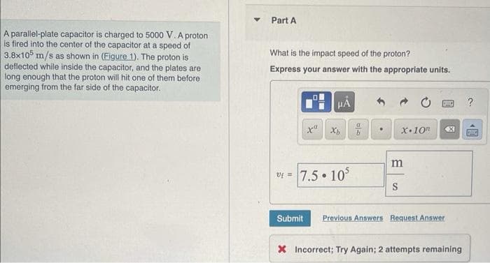 A parallel-plate capacitor is charged to 5000 V. A proton
is fired into the center of the capacitor at a speed of
3.8x105 m/s as shown in (Eigure 1). The proton is
deflected while inside the capacitor, and the plates are
long enough that the proton will hit one of them before
emerging from the far side of the capacitor.
Part A
What is the impact speed of the proton?
Express your answer with the appropriate units.
-
Submit
x Xb
Uf = 7.5.105
010
b
X-10
m
S
4X1
Previous Answers Request Answer
X Incorrect; Try Again; 2 attempts remaining
[B]