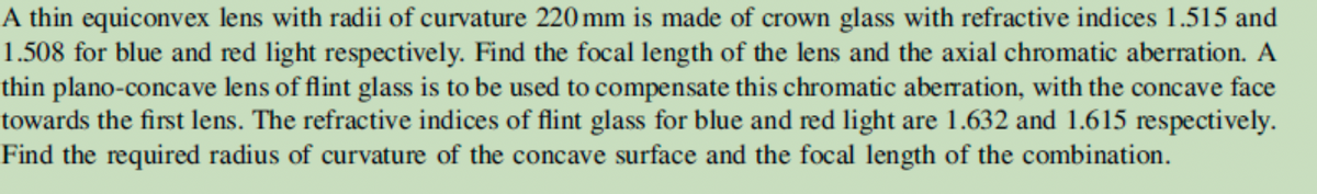 A thin equiconvex lens with radii of curvature 220 mm is made of crown glass with refractive indices 1.515 and
1.508 for blue and red light respectively. Find the focal length of the lens and the axial chromatic aberration. A
thin plano-concave lens of flint glass is to be used to compensate this chromatic aberration, with the concave face
towards the first lens. The refractive indices of flint glass for blue and red light are 1.632 and 1.615 respectively.
Find the required radius of curvature of the concave surface and the focal length of the combination.