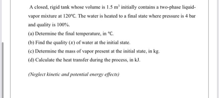 A closed, rigid tank whose volume is 1.5 m³ initially contains a two-phase liquid-
vapor mixture at 120°C. The water is heated to a final state where pressure is 4 bar
and quality is 100%.
(a) Determine the final temperature, in °C.
(b) Find the quality (x) of water at the initial state.
(c) Determine the mass of vapor present at the initial state, in kg.
(d) Calculate the heat transfer during the process, in kJ.
(Neglect kinetic and potential energy effects)