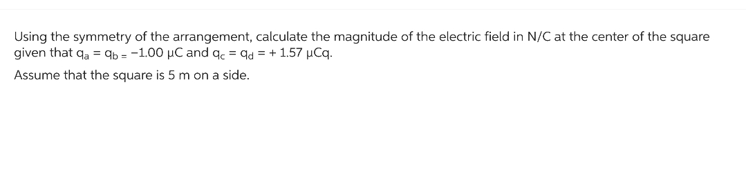 Using the symmetry of the arrangement, calculate the magnitude of the electric field in N/C at the center of the square
given that qa = qb= -1.00 µC and qc = qd = + 1.57 µCq.
Assume that the square is 5 m on a side.