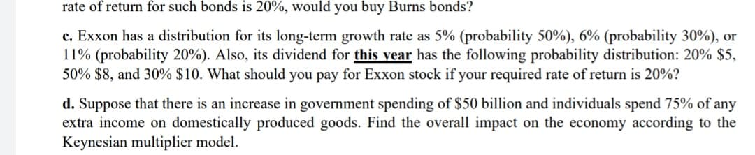 rate of return for such bonds is 20%, would you buy Burns bonds?
c. Exxon has a distribution for its long-term growth rate as 5% (probability 50%), 6% (probability 30%), or
11% (probability 20%). Also, its dividend for this year has the following probability distribution: 20% $5,
50% $8, and 30% $10. What should you pay for Exxon stock if your required rate of return is 20%?
d. Suppose that there is an increase in government spending of $50 billion and individuals spend 75% of any
extra income on domestically produced goods. Find the overall impact on the economy according to the
Keynesian multiplier model.
