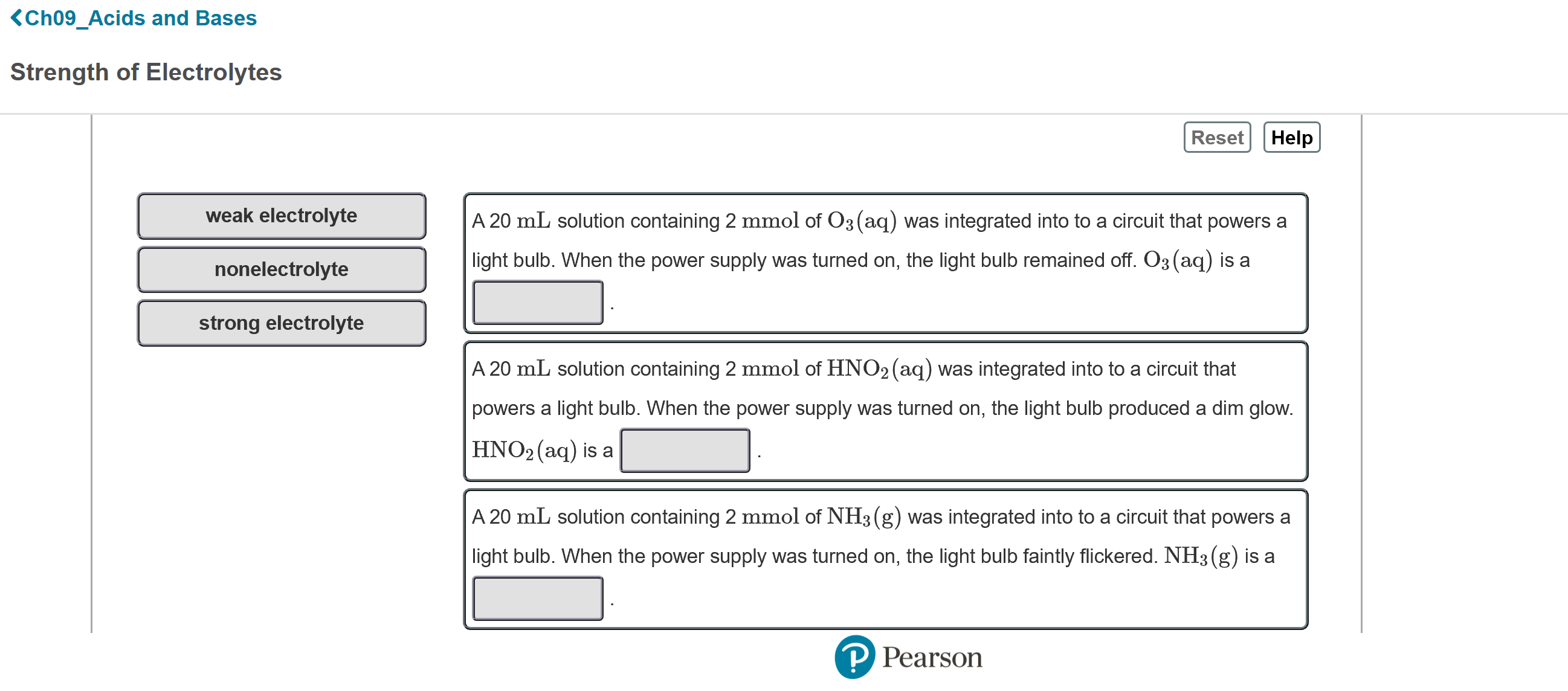 <Ch09_Acids and Bases
Strength of Electrolytes
Reset
Help
weak electrolyte
A 20 mL solution containing 2 mmol of O3(aq) was integrated into to a circuit that powers a
nonelectrolyte
light bulb. When the power supply was turned on, the light bulb remained off. O3(aq) is a
strong electrolyte
A 20 mL solution containing 2 mmol of HNO2 (aq) was integrated into to a circuit that
powers a light bulb. When the power supply was turned on, the light bulb produced a dim glow.
HNO2 (aq) is a
A 20 mL solution containing 2 mmol of NH3 (g) was integrated into to a circuit that powers a
light bulb. When the power supply was turned on, the light bulb faintly flickered. NH3 (g) is a
P Pearson
