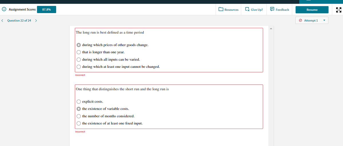 O Assignment Score:
O Resources
Lx Give Up?
E Feedback
87.8%
Resume
Question 22 of 24
O Attempt 1
The long run is best defined as a time period
during which prices of other goods change.
that is longer than one year.
during which all inputs can be varied.
O during which at least one input cannot be changed.
Incorrect
One thing that distinguishes the short run and the long run is
explicit costs.
the existence of variable costs.
the number of months considered.
O the existence of at least one fixed input.
Incorrect
O O
