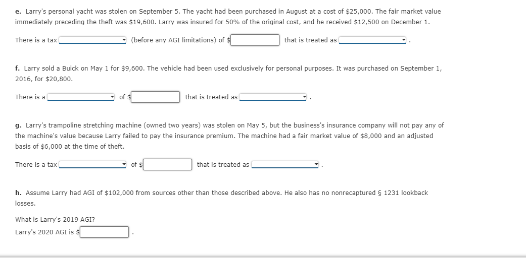 e. Larry's personal yacht was stolen on September 5. The yacht had been purchased in August at a cost of $25,000. The fair market value
immediately preceding the theft was $19,600. Larry was insured for 50% of the original cost, and he received $12,500 on December 1.
There is a tax
(before any AGI limitations) of $
that is treated as
f. Larry sold a Buick on May 1 for $9,600. The vehicle had been used exclusively for personal purposes. It was purchased on September 1,
2016, for $20,800.
There is a
of
that is treated as
g. Larry's trampoline stretching machine (owned two years) was stolen on May 5, but the business's insurance company will not pay any of
the machine's value because Larry failed to pay the insurance premium. The machine had a fair market value of $8,000 and an adjusted
basis of $6,000 at the time of theft.
There is a tax
- of $
that is treated as
h. Assume Larry had AGI of $102,000 from sources other than those described above. He also has no nonrecaptured 5 1231 lookback
losses.
What is Larry's 2019 AGI?
Larry's 2020 AGI is $
