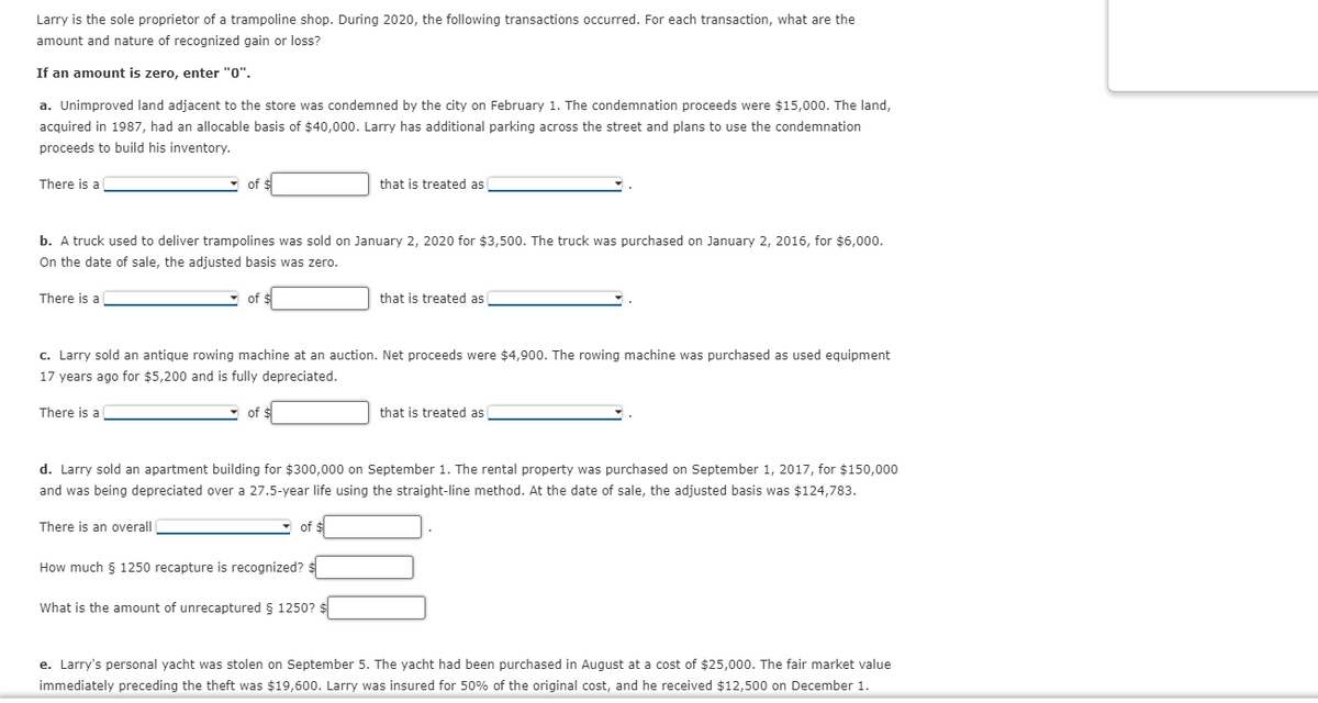 Larry is the sole proprietor of a trampoline shop. During 2020, the following transactions occurred. For each transaction, what are the
amount and nature of recognized gain or loss?
If an amount is zero, enter "0".
a. Unimproved land adjacent to the store was condemned by the city on February 1. The condemnation proceeds were $15,000. The land,
acquired in 1987, had an allocable basis of $40,000. Larry has additional parking across the street and plans to use the condemnation
proceeds to build his inventory.
There is a
- of $
that is treated as
b. A truck used to deliver trampolines was sold on January 2, 2020 for $3,500. The truck was purchased on January 2, 2016, for $6,00o.
On the date of sale, the adjusted basis was zero.
There is a
of $
that is treated as
c. Larry sold an antique rowing machine at an auction. Net proceeds were $4,900. The rowing machine was purchased as used equipment
17 years ago for $5,200 and is fully depreciated.
There is a
- of $
that is treated as
d. Larry sold an apartment building for $300,000 on September 1. The rental property was purchased on September 1, 2017, for $150,000
and was being depreciated over a 27.5-year life using the straight-line method. At the date of sale, the adjusted basis was $124,783.
There is an overall
of $
How much 5 1250 recapture is recognized? $
What is the amount of unrecaptured § 1250?
e. Larry's personal yacht was stolen on September 5. The yacht had been purchased in August at a cost of $25,000. The fair market value
immediately preceding the theft was $19,600. Larry was insured for 50% of the original cost, and he received $12,500 on December 1.
