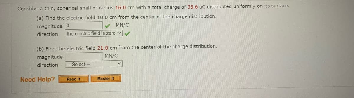 Consider a thin, spherical shell of radius 16.0 cm with a total charge of 33.6 µC distributed uniformly on its surface.
(a) Find the electric field 10.0 cm from the center of the charge distribution.
magnitude 0
MN/C
direction
the electric field is zero v
(b) Find the electric field 21.0 cm from the center of the charge distribution.
magnitude
MN/C
direction
---Select---
Need Help?
Read It
Master It
