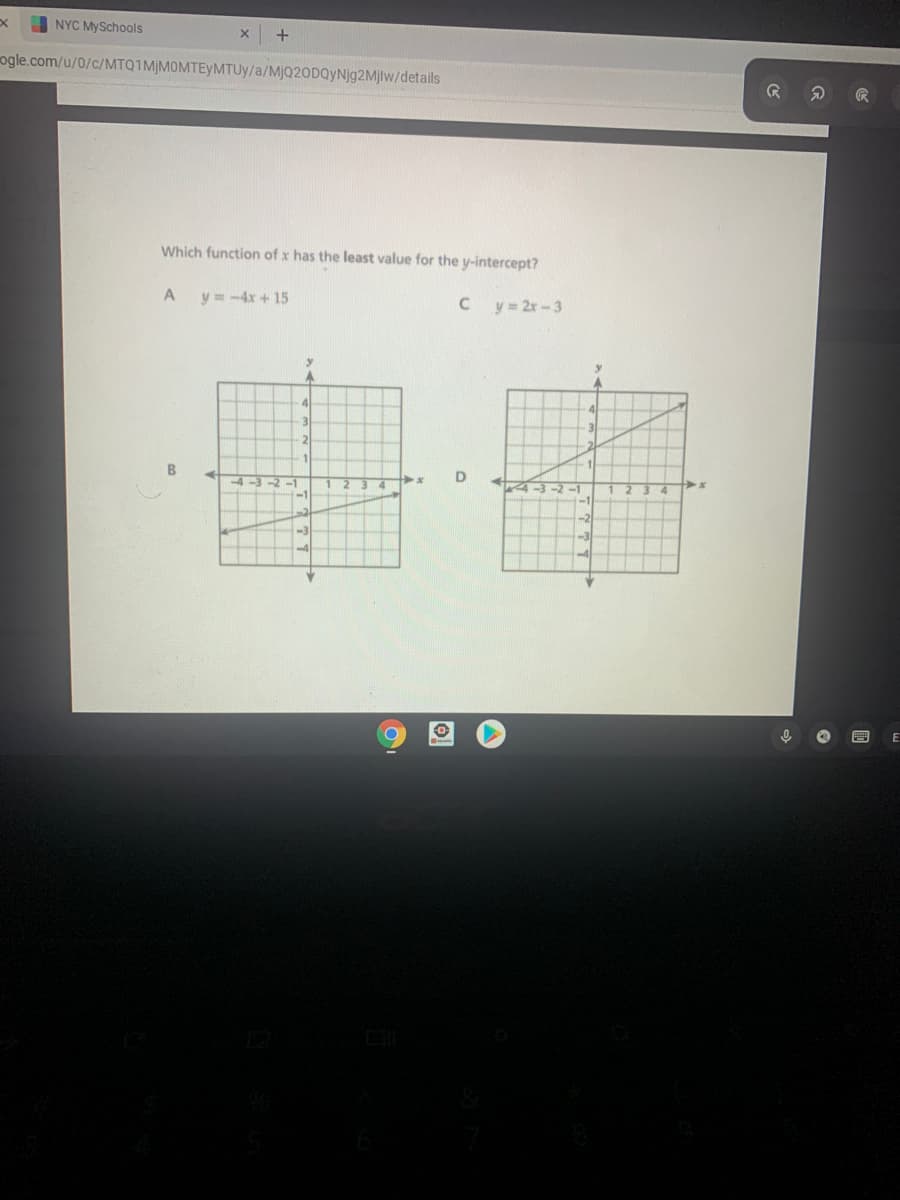 NYC MySchools
ogle.com/u/0/c/MTQ1MJMOMTEYMTUY/a/MjQ20DQyNjg2Mjlw/details
Which function of x has the least value for the y-intercept?
A
y =-4x + 15
C y= 2r -3
4
31
3
4-3-2
-1
4.
-1
-2
