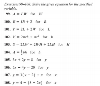 Exercises 99-108: Solve the given equation for the specified
variable.
99. A = LW for W
100. E = IR + 2 for R
101. P = 2L + 2Ww for L
102. V = 2nrh + ar for h
103. S = 2LW + 2WH + 2LH for H
104. A = bh for h
105. 3x + 2y = 8 for y
106. 5x – 4y = 20 for y
107. y = 3(x – 2) + x for x
108. y = 4 - (8 - 2x) for x
