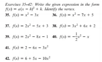 Exercises 35–42: Write the given expression in the form
f(x) = a(x – h)² + k. Identify the vertex.
35. f(x) = x² - 3x
36. f(x) = x² – 7x + 5
37. f(x) = 2x² – 5x + 3 38. flx) = 3x² + 6x + 2
39. f(x) = 2x² – &x – 1 40. f(x) = --² - x
41. f(x) = 2 – 6x – 3x
42. f(x) = 6 + 5x – 10x?
