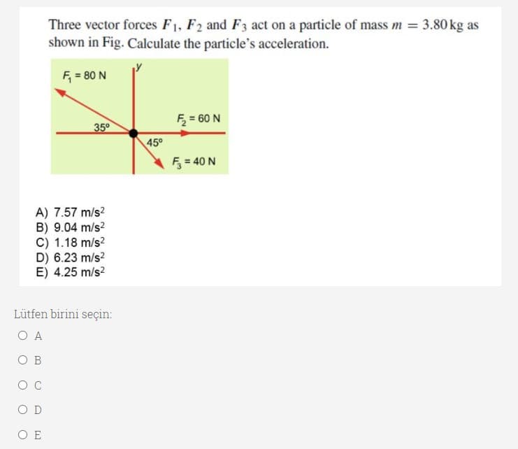 Three vector forces F1, F2 and F3 act on a particle of mass m = 3.80 kg as
shown in Fig. Calculate the particle's acceleration.
F, = 80 N
F = 60 N
35°
45°
F = 40 N
A) 7.57 m/s?
B) 9.04 m/s?
C) 1.18 m/s?
D) 6.23 m/s?
E) 4.25 m/s?
Lütfen birini seçin:
O A
O B
O C
O D
O E
