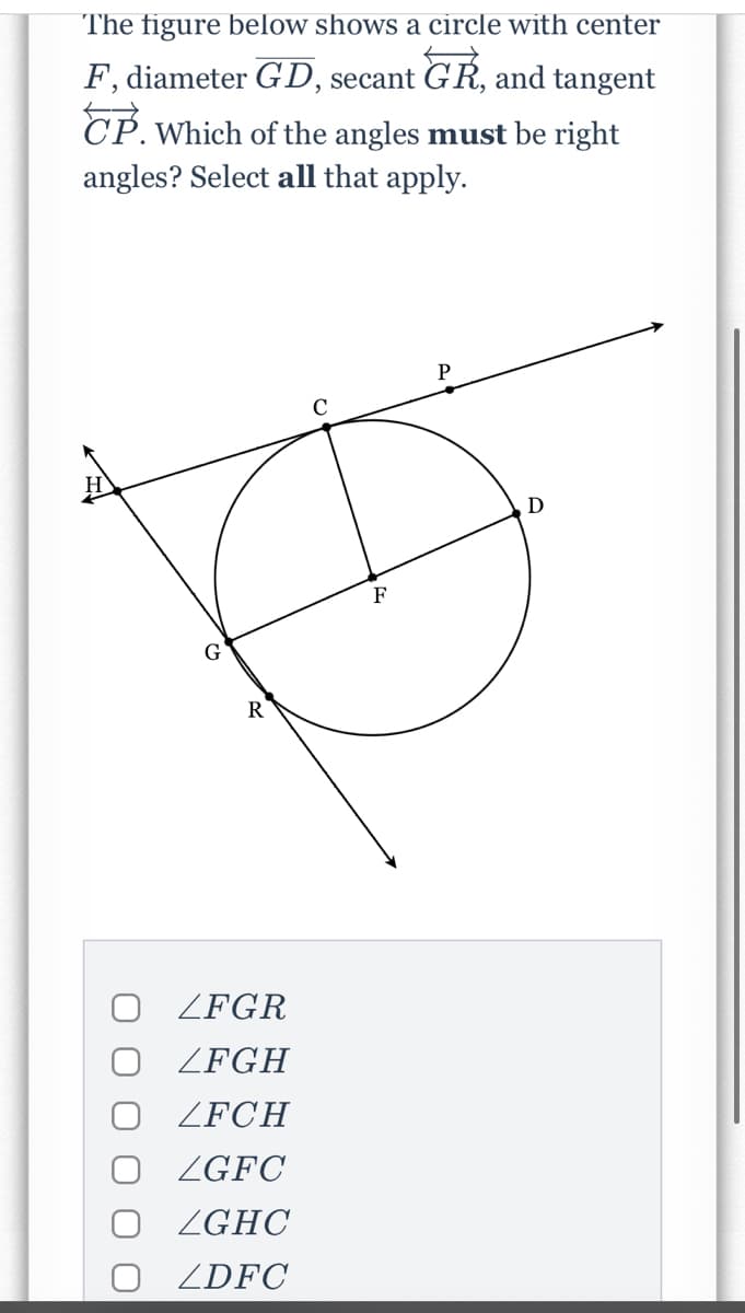 The figure below shows a circle with center
F, diameter GD, secant GR, and tangent
CP. Which of the angles must be right
angles? Select all that apply.
F
ZFGR
ZFGH
ZFCH
O ZGFC
O ZGHC
O ZDFC
