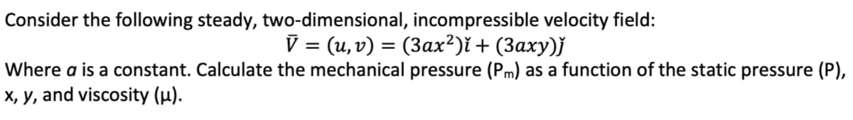 Consider the following steady, two-dimensional, incompressible velocity field:
V = (u,v) = (3ax²)i + (3axy)j
Where a is a constant. Calculate the mechanical pressure (Pm) as a function of the static pressure (P),
X, y, and viscosity (µ).
