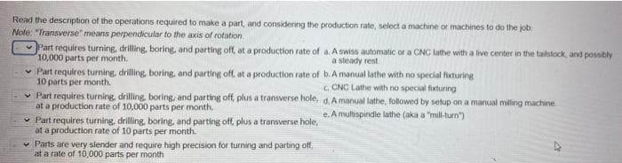 Read the description of the operations required to make a part, and considering the production rate, select a machine or machines to do the job
Note: "Transverse" means perpendicular to the axis of rotation
v Part requires turning, drilling, boring, and parting off, at a production rate of a. A swiss automatic or a CNC lathe with a live center in the tailstock, and possibly
10,000 parts per month.
a steady rest
Part requires turning, drilling, boring, and parting off, at a production rate of b.A manual lathe with no special fixturine
10 parts per month.
v Part requires turning, drilling, boring, and parting off plus a transverse hole, d.A manual lathe, followed by setup on a manual milling machine
at a production rate of 10,000 parts per month,
• Part requires turning, drilling, boring, and parting off, plus a transverse hole,
at a production rate of 10 parts per month.
v Parts are very slender and require high precision for turning and parting off,
at a rate of 10,000 parts per month
C. CNC Lathe with no special fixturing
e. A multispindle lathe (aka a "mil-turn")
