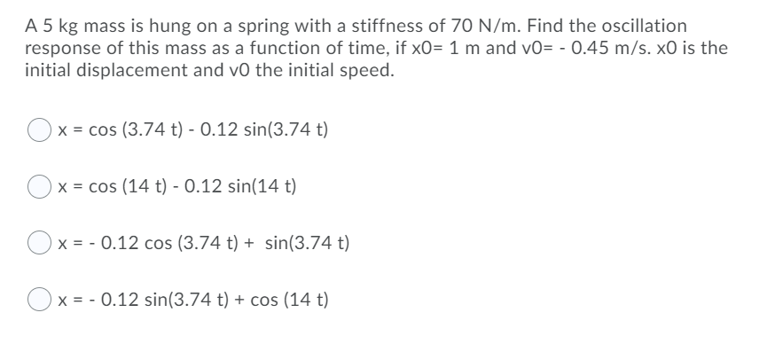 A 5 kg mass is hung on a spring with a stiffness of 70 N/m. Find the oscillation
response of this mass as a function of time, if x0= 1 m and v0= - 0.45 m/s. x0 is the
initial displacement and vo the initial speed.
x = cos (3.74 t) - 0.12 sin(3.74 t)
x = cos (14 t) - 0.12 sin(14 t)
x = - 0.12 cos (3.74 t) + sin(3.74 t)
x = - 0.12 sin(3.74 t) + cos (14 t)
