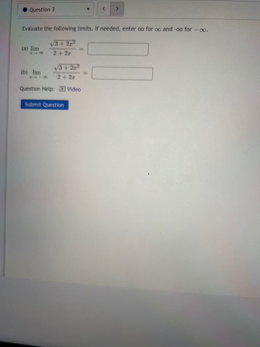 Question 3
(a) lim
Evaluate the following limits. If needed, enter oo for oo and -o0 for -∞o.
848
(b) lim
√3+ 2x²
2 + 2x
√3+2x2
2+2x
Question Help: Video
<
Submit Question
>