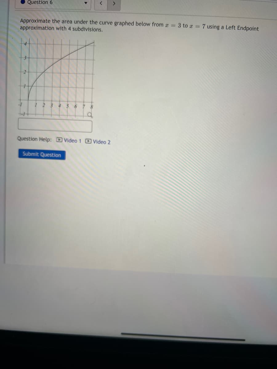 Question 6
Approximate the area under the curve graphed below from x = 3 to x = 7 using a Left Endpoint
approximation with 4 subdivisions.
3
-7
2
1 2 3 4 $ 6
<
8
O
Submit Question
Question Help: Video 1 Video 2