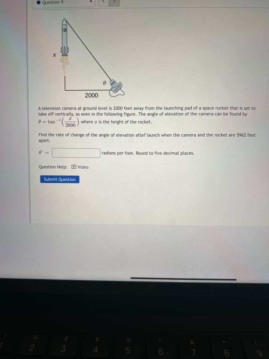 Question 9
@
A television camera at ground level is 2000 feet away from the launching pad of a space rocket that is set to
take off vertically, as seen in the following figure. The angle of elevation of the camera can be found by
= tan
where is the height of the rocket.
x
2000
0' =
Find the rate of change of the angle of elevation after launch when the camera and the rocket are 5962 feet
apart.
2000
Question Help: Video
Submit Question
3
$
radians per foot. Round to five decimal places.
%
&
(