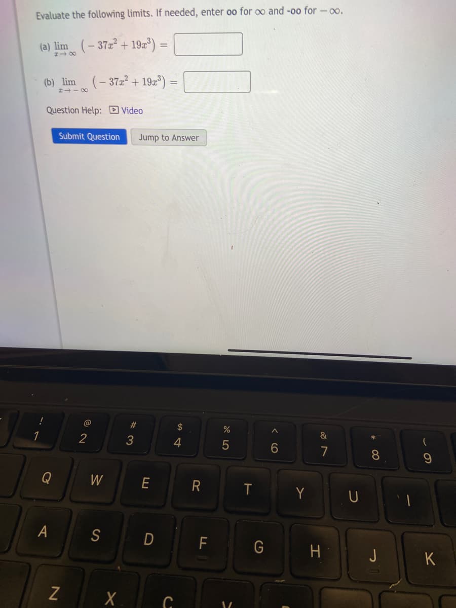 Evaluate the following limits. If needed, enter oo for oo and -oo for -0.
(a) lim (-37x² + 19x³) =
(b) lim (-37x² +19r³)
Question Help: Video
Q
8118
A
Submit Question Jump to Answer
N
2
W
S
X
#3
E
=
D
$
4
C
R
F
%
5
T
G
A
6
Y
&
7
H
U
*
8
J
(
9
K