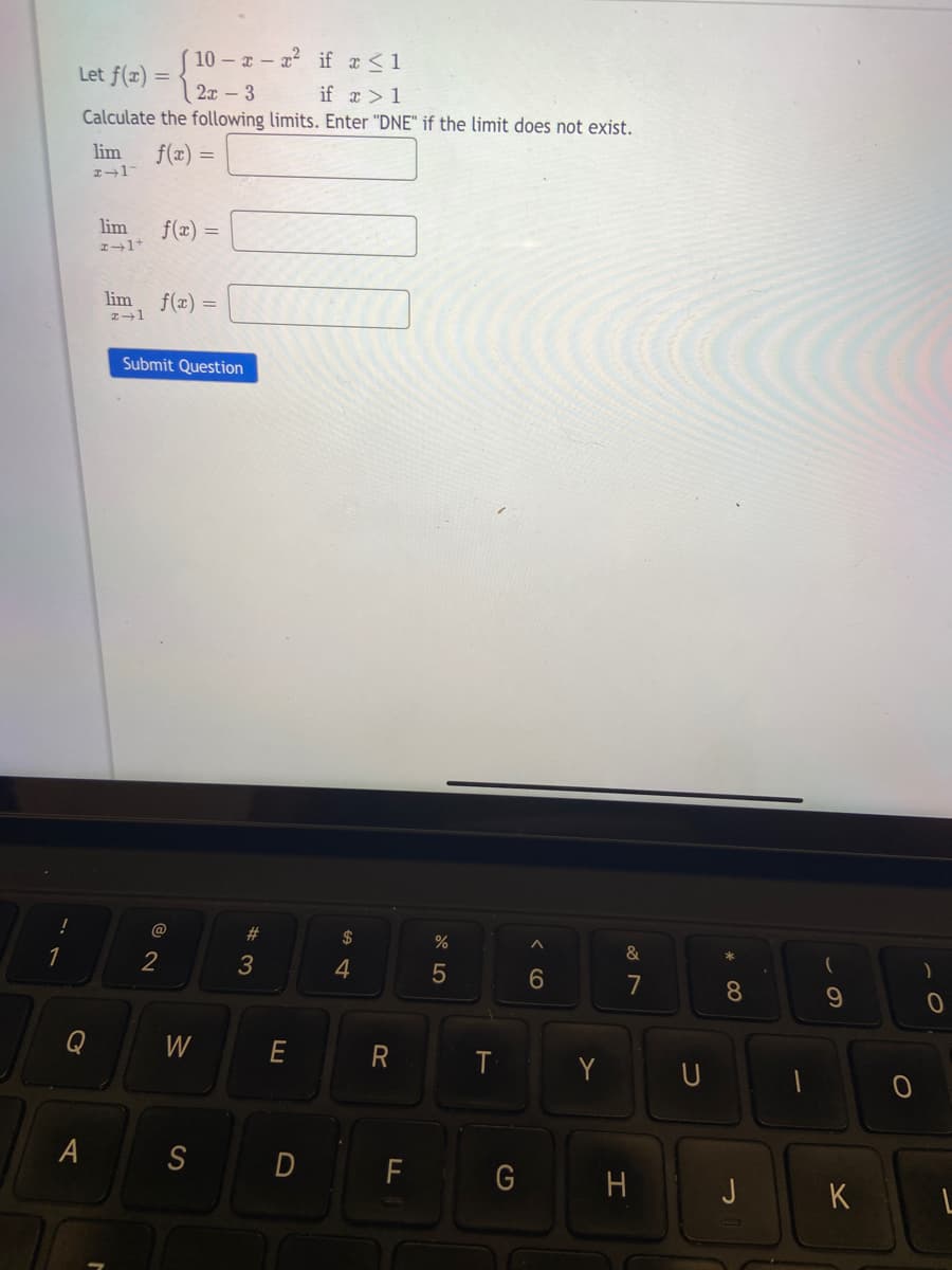 !
1
Let f(x) =
2x - 3
Calculate the following limits. Enter "DNE" if the limit does not exist.
A
lim f(x) =
2-17
lim
2+1+
lim
x →1
(10-x-x² if x ≤ 1
if x > 1
f(x) =
f(x) =
Submit Question
@
2
W
S
#
3
D
$
4
R
F
%
5
T
A
6
Y
&
7
H
U
8
J
(
9
K
)
0
1