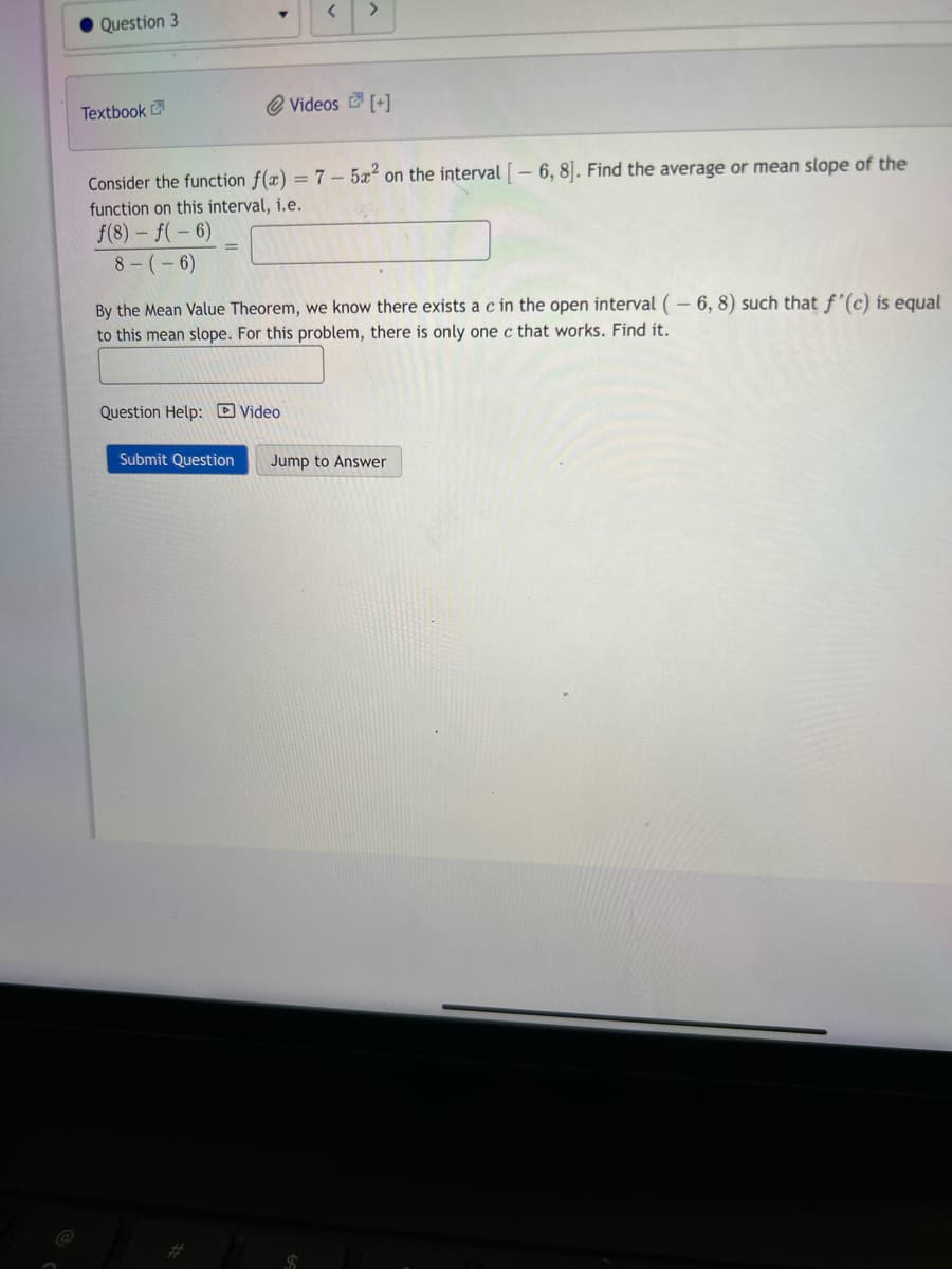 Question 3
Textbook
T
Question Help: Video
Submit Question
<
Consider the function f(x) = 7 - 5x2 on the interval [-6, 8]. Find the average or mean slope of the
function on this interval, i.e.
f(8) f(-6)
8-(-6)
By the Mean Value Theorem, we know there exists a c in the open interval (-6, 8) such that f'(c) is equal
to this mean slope. For this problem, there is only one c that works. Find it.
Videos [+]
Jump to Answer