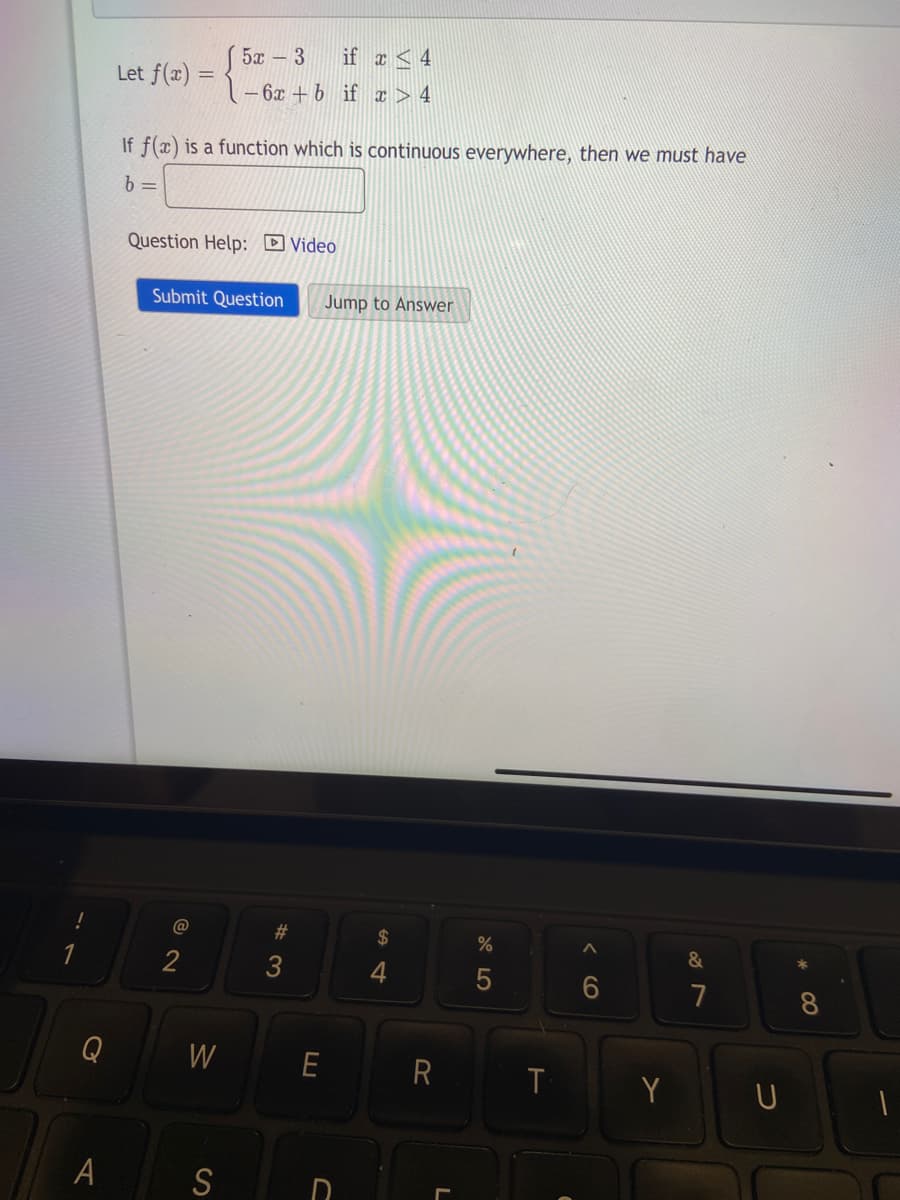 C
A
Let f(x) =
If f(x) is a function which is continuous everywhere, then we must have
b=
Question Help: Video
Submit Question
@
* 52 – 3
if x < 4
-6x +b if x > 4
2
W
S
#3
Jump to Answer
E
$
4
R
L
%
375
T
6
Y
&
7
8