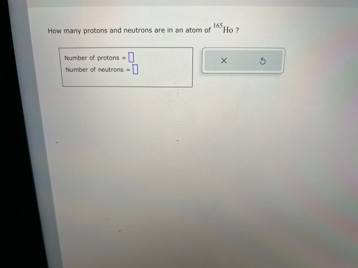 165.
How many protons and neutrons are in an atom of
Number of protons =
Number of neutrons =
0
Ho?