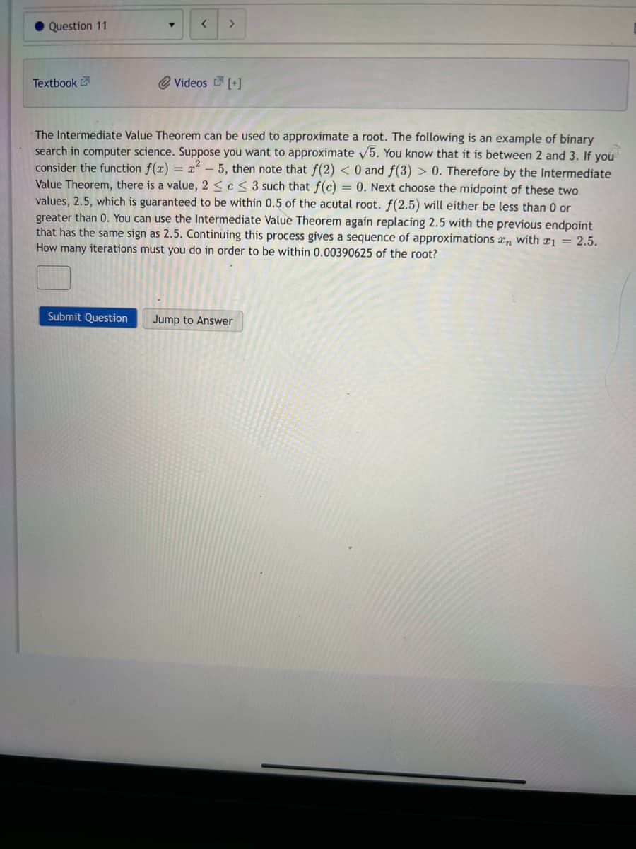 Question 11
Textbook
T
Submit Question
< >
Videos [+]
The Intermediate Value Theorem can be used to approximate a root. The following is an example of binary
search in computer science. Suppose you want to approximate √5. You know that it is between 2 and 3. If you
consider the function f(x)=x²-5, then note that f(2) < 0 and f(3) > 0. Therefore by the Intermediate
Value Theorem, there is a value, 2 ≤ c < 3 such that f(c) = 0. Next choose the midpoint of these two
values, 2.5, which is guaranteed to be within 0.5 of the acutal root. f(2.5) will either be less than 0 or
greater than 0. You can use the Intermediate Value Theorem again replacing 2.5 with the previous endpoint
that has the same sign as 2.5. Continuing this process gives a sequence of approximations with 1 = 2.5.
How many iterations must you do in order to be within 0.00390625 of the root?
Jump to Answer