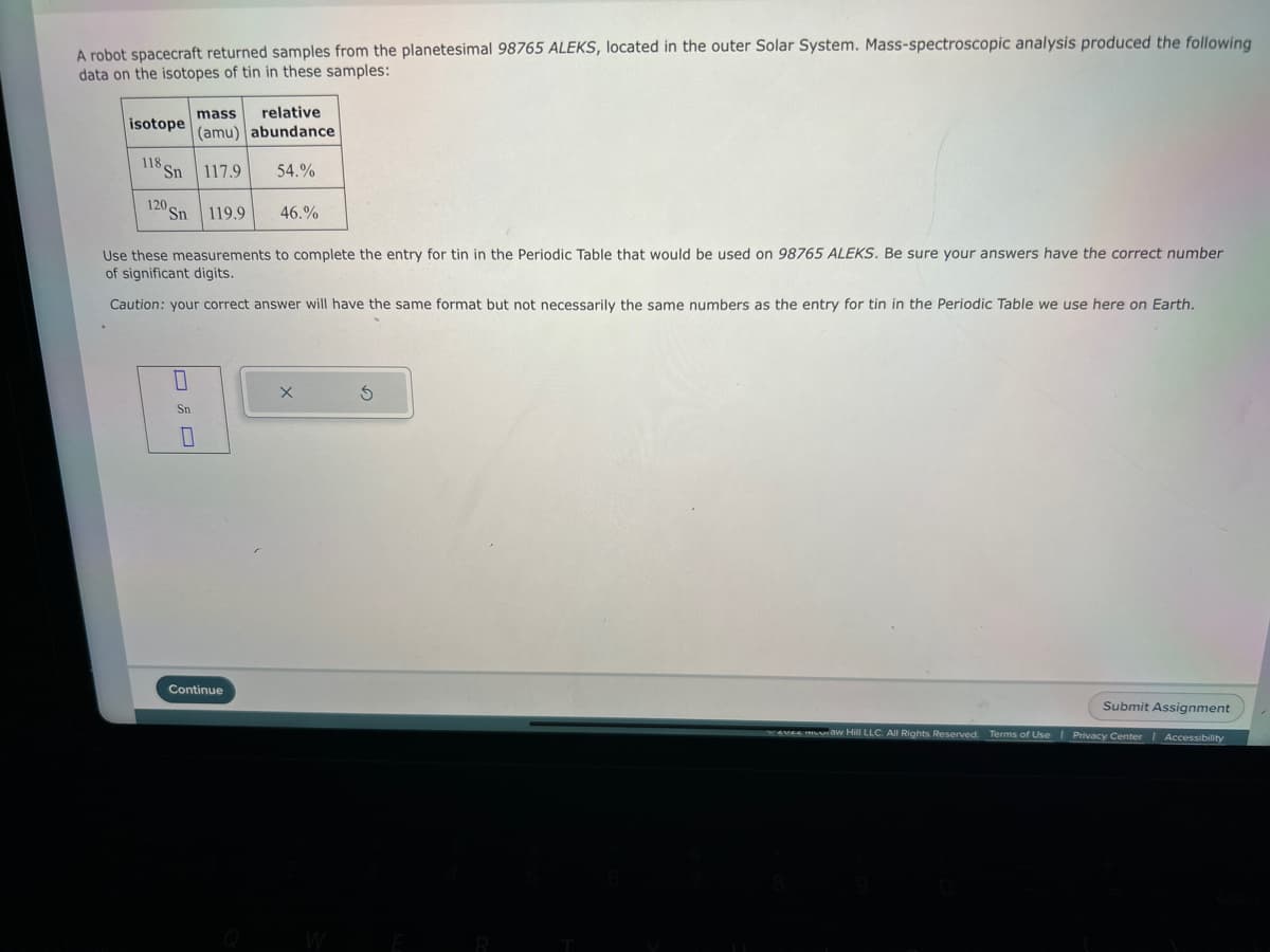 A robot spacecraft returned samples from the planetesimal 98765 ALEKS, located in the outer Solar System. Mass-spectroscopic analysis produced the following
data on the isotopes of tin in these samples:
isotope
118
"Sn
120 Sn
Use these measurements to complete the entry for tin in the Periodic Table that would be used on 98765 ALEKS. Be sure your answers have the correct number
of significant digits.
Caution: your correct answer will have the same format but not necessarily the same numbers as the entry for tin in the Periodic Table we use here on Earth.
0
Sn
mass
relative
(amu) abundance
117.9 54.%
0
119.9
Continue
46.%
X
S
evee muuraw Hill LLC. All Rights Reserved.
Submit Assignment
Terms of Use | Privacy Center Accessibility