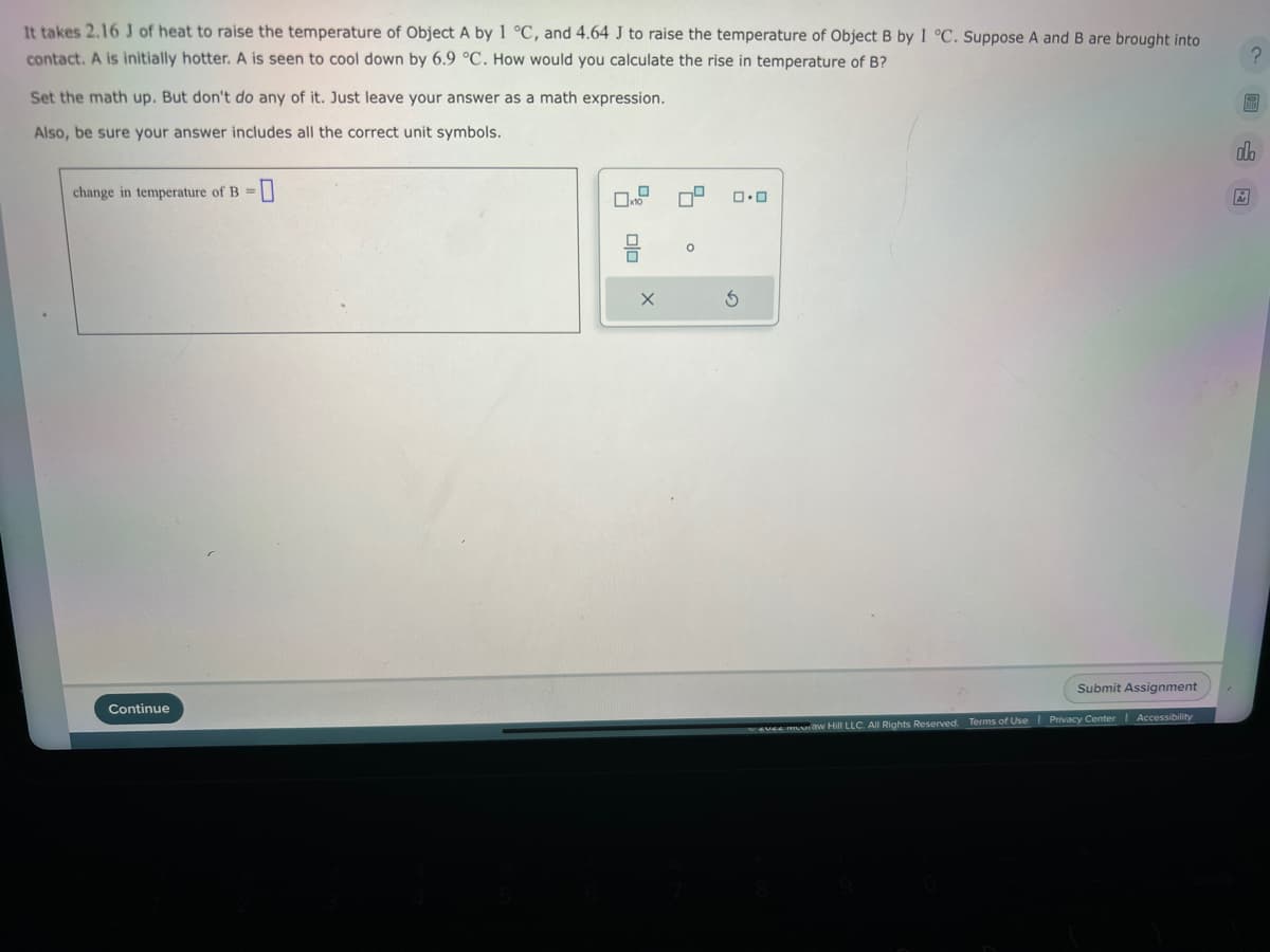 It takes 2.16 J of heat to raise the temperature of Object A by 1 °C, and 4.64 J to raise the temperature of Object B by 1 °C. Suppose A and B are brought into
contact. A is initially hotter. A is seen to cool down by 6.9 °C. How would you calculate the rise in temperature of B?
Set the math up. But don't do any of it. Just leave your answer as a math expression.
Also, be sure your answer includes all the correct unit symbols.
change in temperature of B =
0
Continue
OO
X
9
0.0
3
wevee muuiầw Hill LLC. All Rights Reserved. Terms of Use
Submit Assignment
Accessibility
Privacy Center
?
do